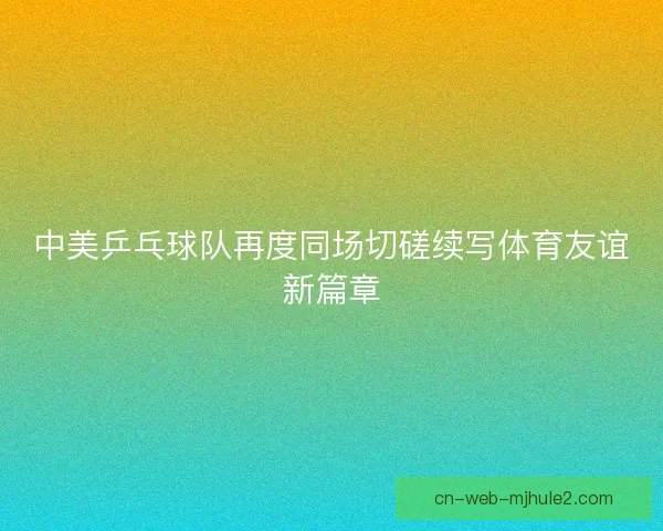 中美乒乓球队再度同场切磋续写体育友谊新篇章
